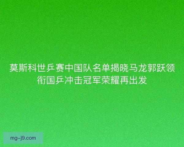 莫斯科世乒赛中国队名单揭晓马龙郭跃领衔国乒冲击冠军荣耀再出发