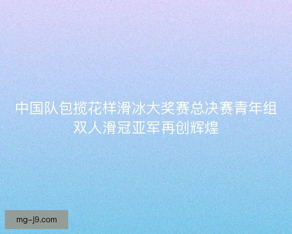 中国队包揽花样滑冰大奖赛总决赛青年组双人滑冠亚军再创辉煌 中国队包揽花样滑冰大奖赛总决赛青年组双人滑冠亚军再创辉煌