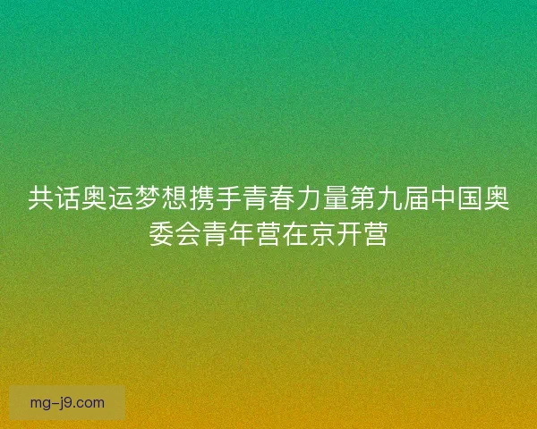 共话奥运梦想携手青春力量第九届中国奥委会青年营在京开营