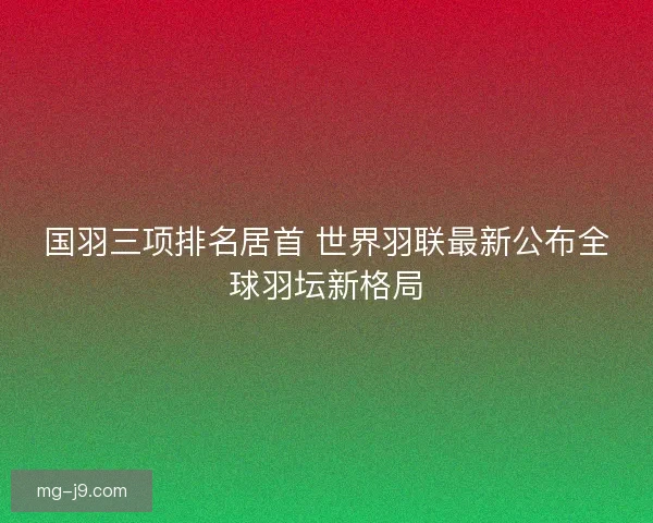 国羽三项排名居首 世界羽联最新公布全球羽坛新格局 国羽三项排名居首 世界羽联最新公布全球羽坛新格局