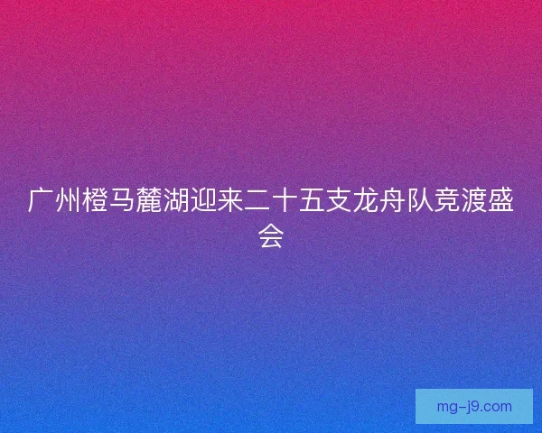 广州橙马麓湖迎来二十五支龙舟队竞渡盛会