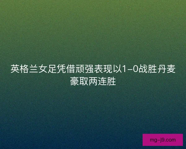英格兰女足凭借顽强表现以1-0战胜丹麦豪取两连胜