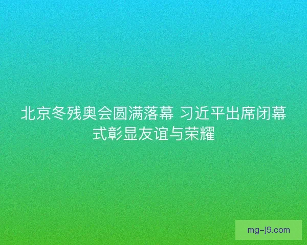 北京冬残奥会圆满落幕 习近平出席闭幕式彰显友谊与荣耀