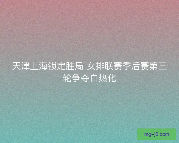 天津上海锁定胜局 女排联赛季后赛第三轮争夺白热化 天津上海锁定胜局 女排联赛季后赛第三轮争夺白热化