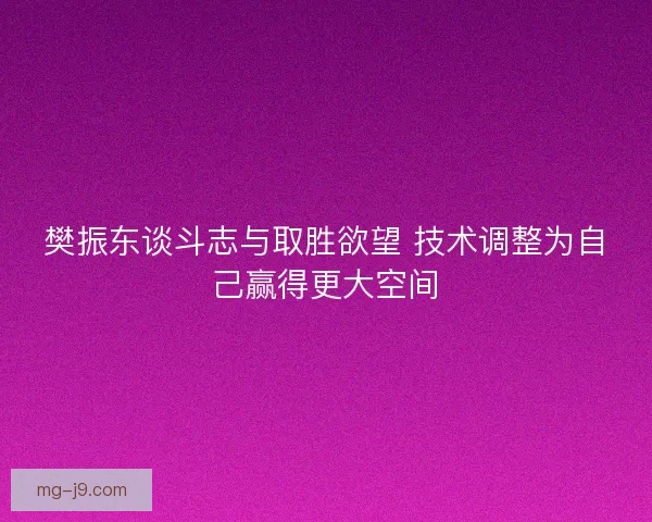 樊振东谈斗志与取胜欲望 技术调整为自己赢得更大空间