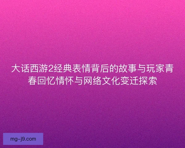 大话西游2经典表情背后的故事与玩家青春回忆情怀与网络文化变迁探索