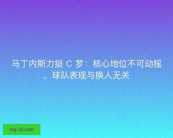 马丁内斯力挺 C 罗：核心地位不可动摇，球队表现与换人无关