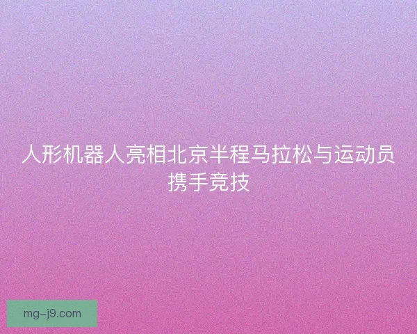 人形机器人亮相北京半程马拉松与运动员携手竞技 人形机器人亮相北京半程马拉松与运动员携手竞技