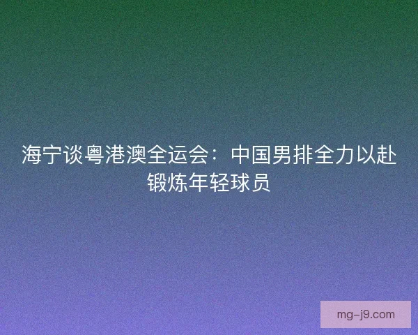 海宁谈粤港澳全运会：中国男排全力以赴锻炼年轻球员
