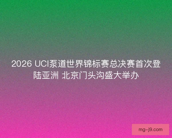 2026 UCI泵道世界锦标赛总决赛首次登陆亚洲 北京门头沟盛大举办