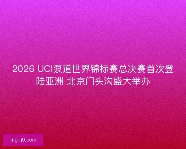 2026 UCI泵道世界锦标赛总决赛首次登陆亚洲 北京门头沟盛大举办